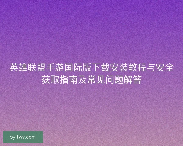 英雄联盟手游国际版下载安装教程与安全获取指南及常见问题解答