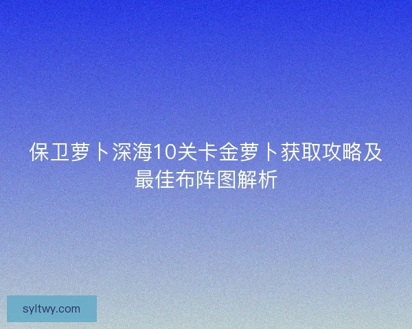保卫萝卜深海10关卡金萝卜获取攻略及最佳布阵图解析