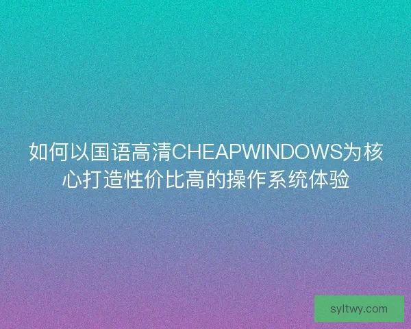 如何以国语高清CHEAPWINDOWS为核心打造性价比高的操作系统体验
