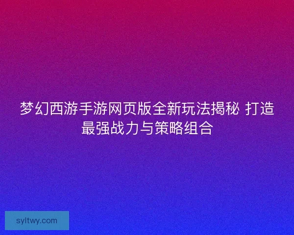 梦幻西游手游网页版全新玩法揭秘 打造最强战力与策略组合