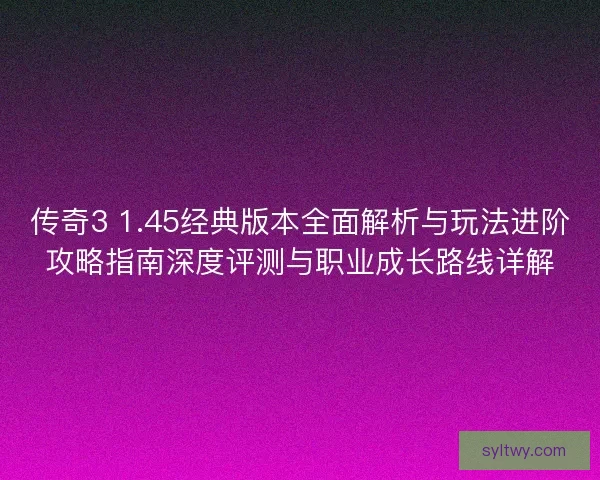 传奇3 1.45经典版本全面解析与玩法进阶攻略指南深度评测与职业成长路线详解