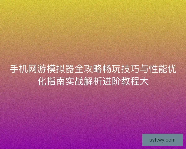 手机网游模拟器全攻略畅玩技巧与性能优化指南实战解析进阶教程大