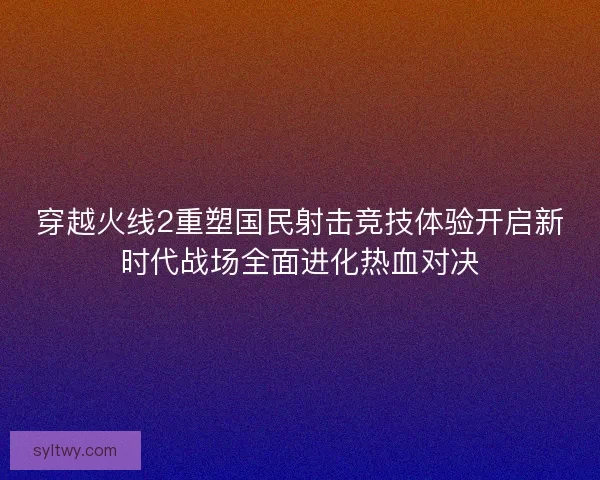 穿越火线2重塑国民射击竞技体验开启新时代战场全面进化热血对决