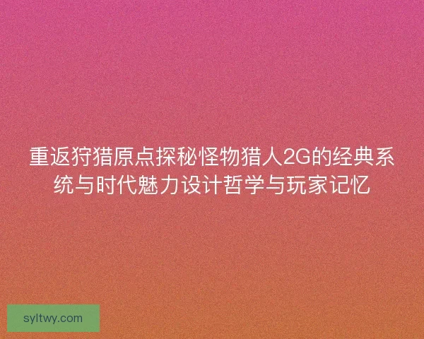 重返狩猎原点探秘怪物猎人2G的经典系统与时代魅力设计哲学与玩家记忆