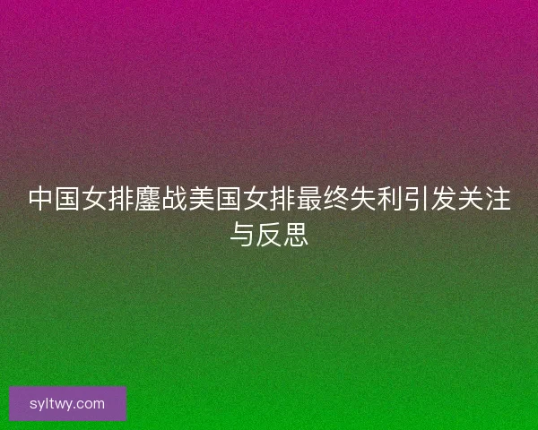 中国女排鏖战美国女排最终失利引发关注与反思