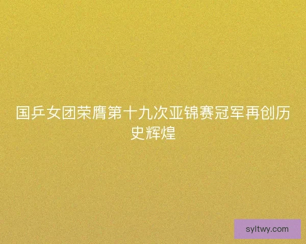 国乒女团荣膺第十九次亚锦赛冠军再创历史辉煌