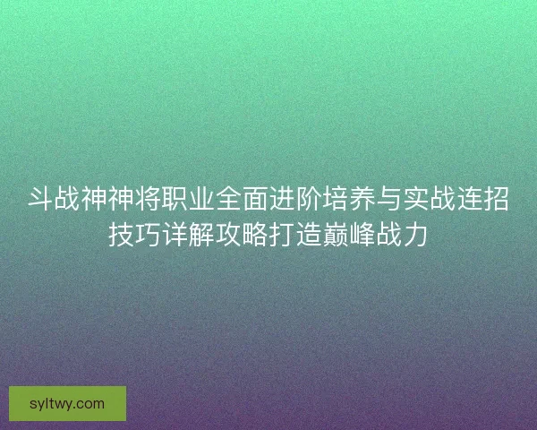 斗战神神将职业全面进阶培养与实战连招技巧详解攻略打造巅峰战力