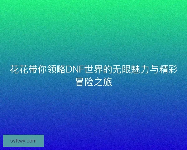 花花带你领略DNF世界的无限魅力与精彩冒险之旅