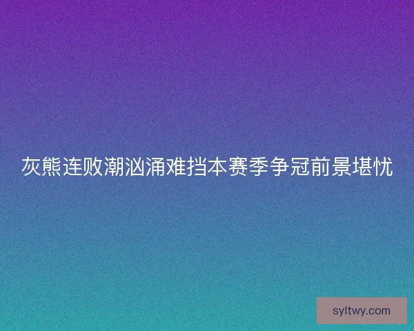 灰熊连败潮汹涌难挡本赛季争冠前景堪忧