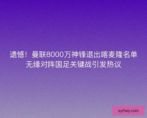 遗憾！曼联8000万神锋退出喀麦隆名单无缘对阵国足关键战引发热议