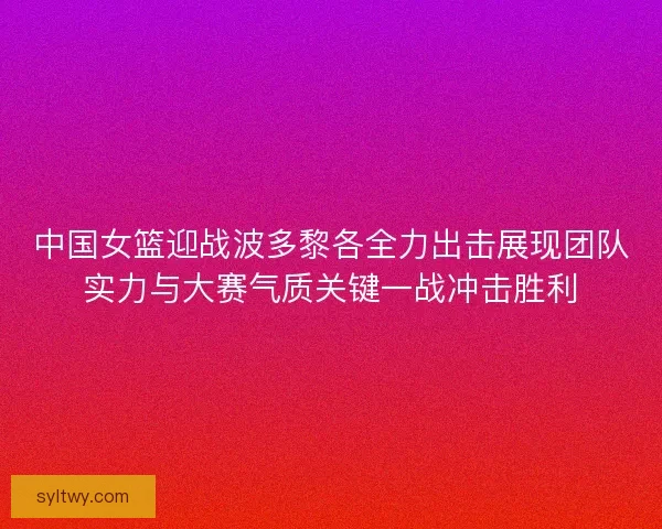 中国女篮迎战波多黎各全力出击展现团队实力与大赛气质关键一战冲击胜利
