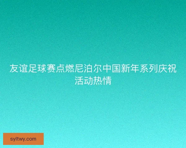 友谊足球赛点燃尼泊尔中国新年系列庆祝活动热情