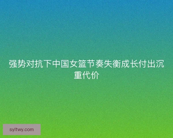 强势对抗下中国女篮节奏失衡成长付出沉重代价