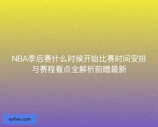 NBA季后赛什么时候开始比赛时间安排与赛程看点全解析前瞻最新