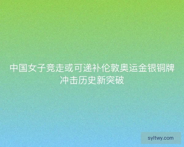 中国女子竞走或可递补伦敦奥运金银铜牌冲击历史新突破