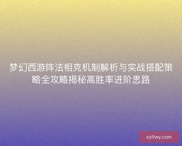 梦幻西游阵法相克机制解析与实战搭配策略全攻略揭秘高胜率进阶思路 梦幻西游阵法相克机制解析与实战搭配策略全攻略揭秘高胜率进阶思路