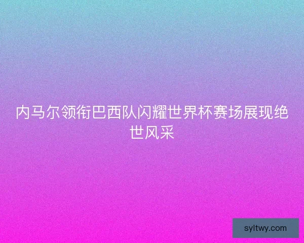 内马尔领衔巴西队闪耀世界杯赛场展现绝世风采 内马尔领衔巴西队闪耀世界杯赛场展现绝世风采