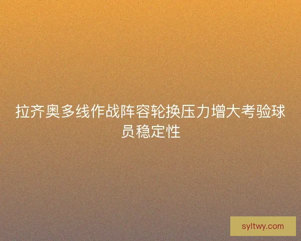 拉齐奥多线作战阵容轮换压力增大考验球员稳定性