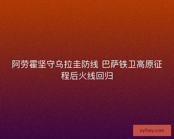 阿劳霍坚守乌拉圭防线 巴萨铁卫高原征程后火线回归