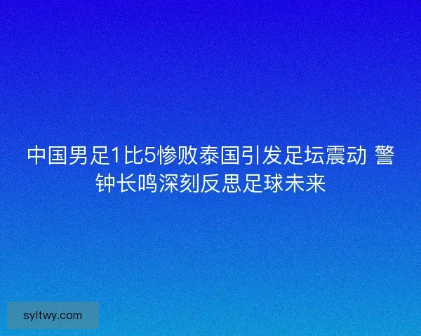 中国男足1比5惨败泰国引发足坛震动 警钟长鸣深刻反思足球未来