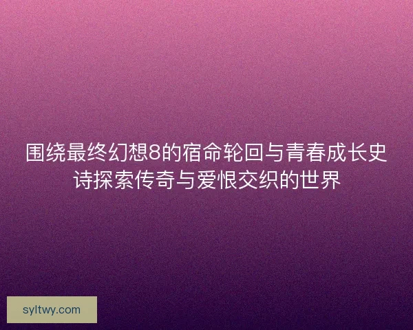 围绕最终幻想8的宿命轮回与青春成长史诗探索传奇与爱恨交织的世界