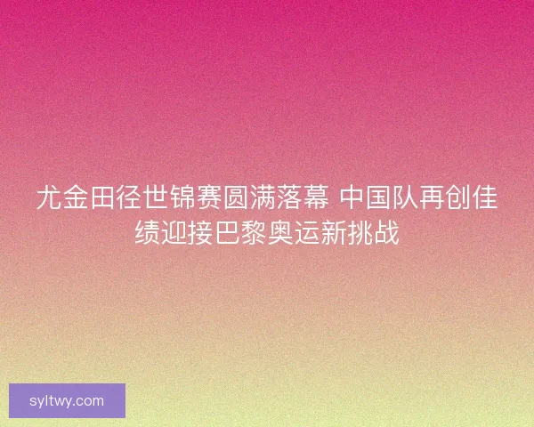 尤金田径世锦赛圆满落幕 中国队再创佳绩迎接巴黎奥运新挑战
