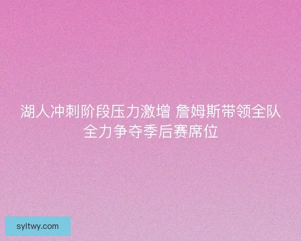 湖人冲刺阶段压力激增 詹姆斯带领全队全力争夺季后赛席位
