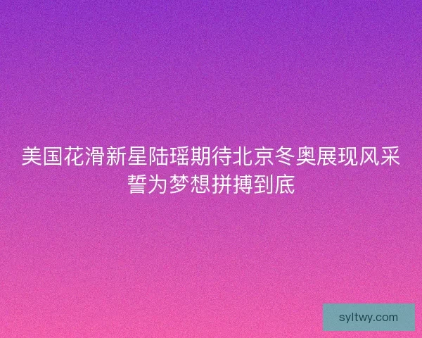 美国花滑新星陆瑶期待北京冬奥展现风采誓为梦想拼搏到底 美国花滑新星陆瑶期待北京冬奥展现风采誓为梦想拼搏到底