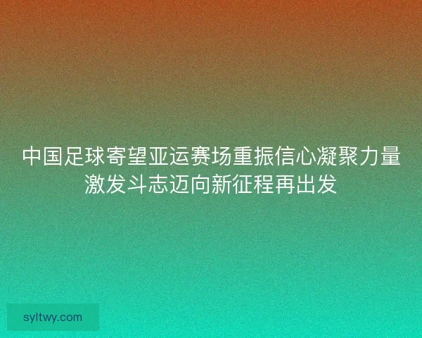 中国足球寄望亚运赛场重振信心凝聚力量激发斗志迈向新征程再出发 中国足球寄望亚运赛场重振信心凝聚力量激发斗志迈向新征程再出发