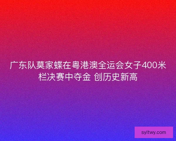 广东队莫家蝶在粤港澳全运会女子400米栏决赛中夺金 创历史新高