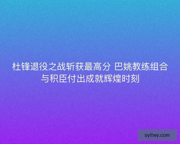 杜锋退役之战斩获最高分 巴姚教练组合与积臣付出成就辉煌时刻 杜锋退役之战斩获最高分 巴姚教练组合与积臣付出成就辉煌时刻