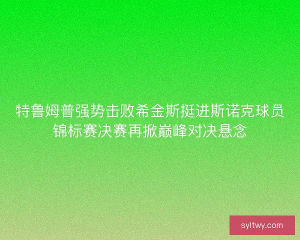 特鲁姆普强势击败希金斯挺进斯诺克球员锦标赛决赛再掀巅峰对决悬念 特鲁姆普强势击败希金斯挺进斯诺克球员锦标赛决赛再掀巅峰对决悬念