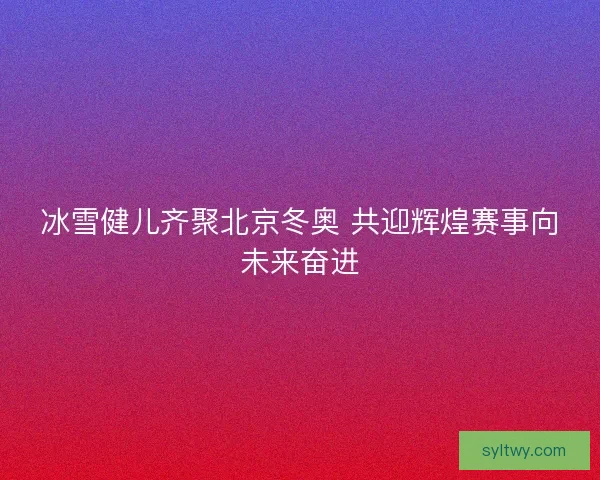 冰雪健儿齐聚北京冬奥 共迎辉煌赛事向未来奋进