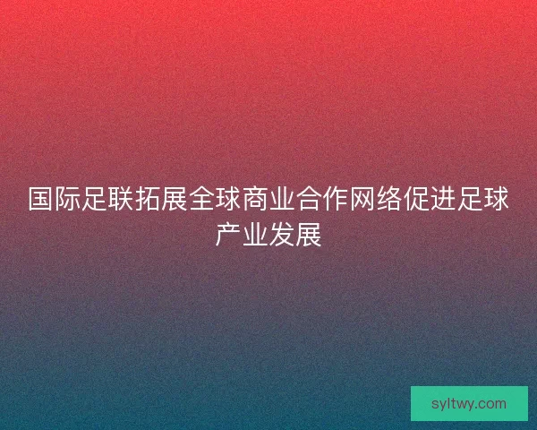 国际足联拓展全球商业合作网络促进足球产业发展