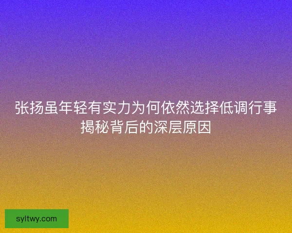 张扬虽年轻有实力为何依然选择低调行事揭秘背后的深层原因
