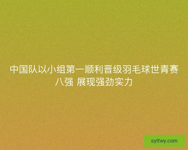 中国队以小组第一顺利晋级羽毛球世青赛八强 展现强劲实力 中国队以小组第一顺利晋级羽毛球世青赛八强 展现强劲实力