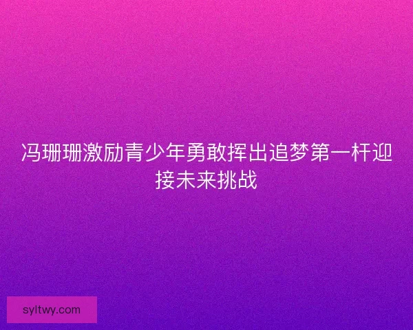 冯珊珊激励青少年勇敢挥出追梦第一杆迎接未来挑战