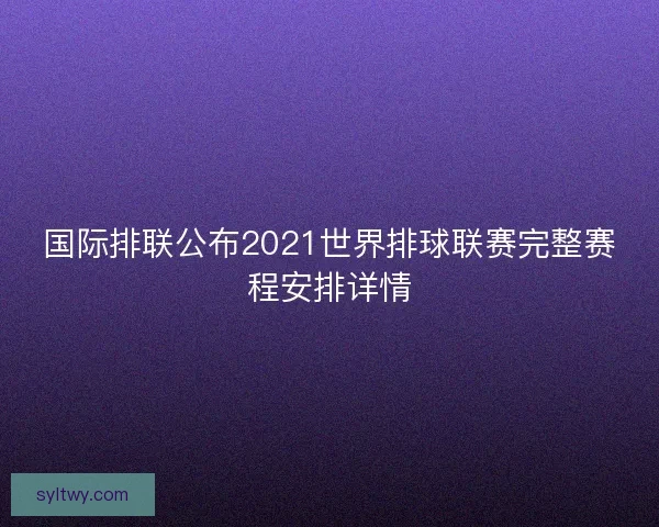 国际排联公布2021世界排球联赛完整赛程安排详情