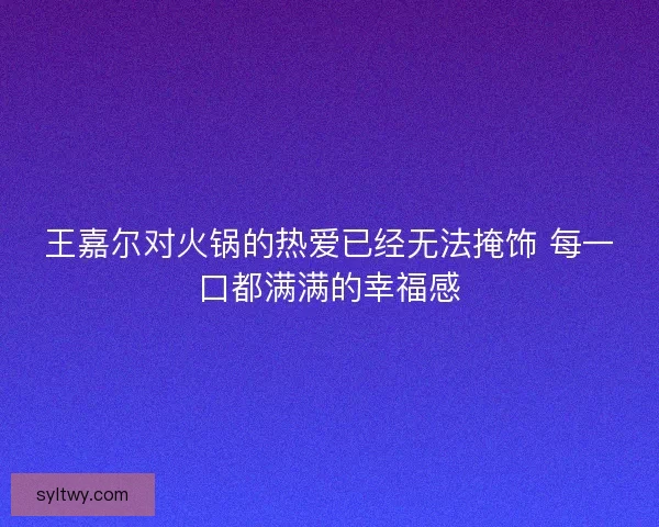 王嘉尔对火锅的热爱已经无法掩饰 每一口都满满的幸福感
