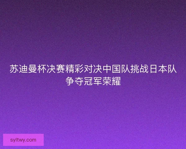 苏迪曼杯决赛精彩对决中国队挑战日本队争夺冠军荣耀