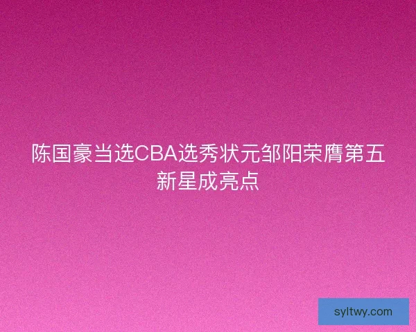 陈国豪当选CBA选秀状元邹阳荣膺第五新星成亮点