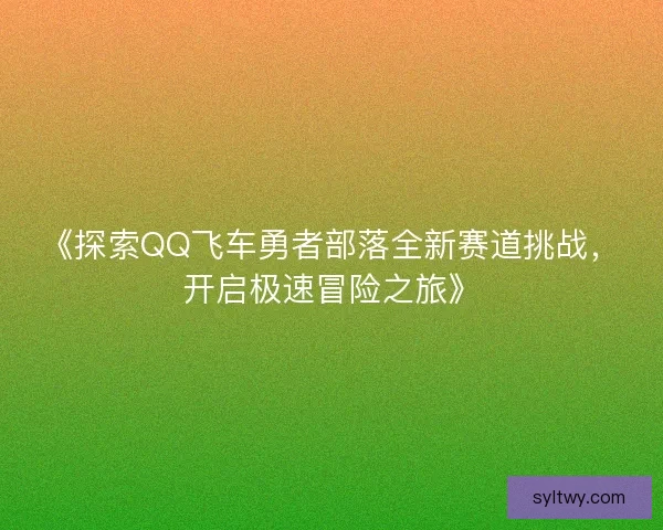 《探索QQ飞车勇者部落全新赛道挑战，开启极速冒险之旅》