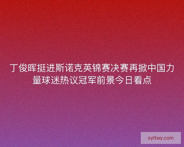 丁俊晖挺进斯诺克英锦赛决赛再掀中国力量球迷热议冠军前景今日看点 丁俊晖挺进斯诺克英锦赛决赛再掀中国力量球迷热议冠军前景今日看点