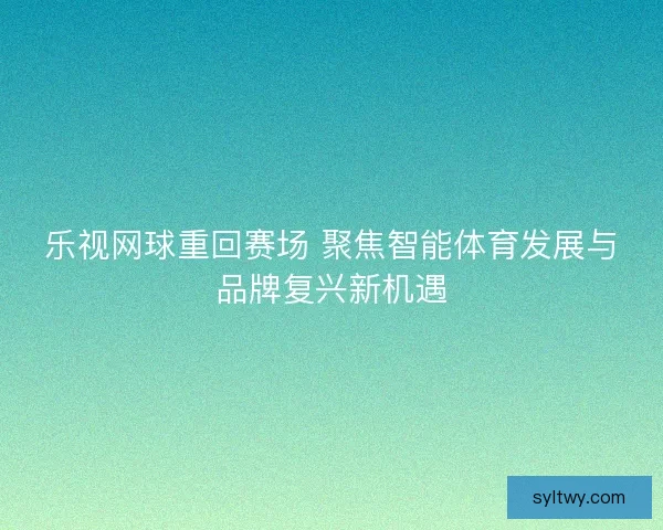 乐视网球重回赛场 聚焦智能体育发展与品牌复兴新机遇 乐视网球重回赛场 聚焦智能体育发展与品牌复兴新机遇
